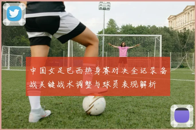 中国女足巴西热身赛对决全记录 备战关键战术调整与球员表现解析