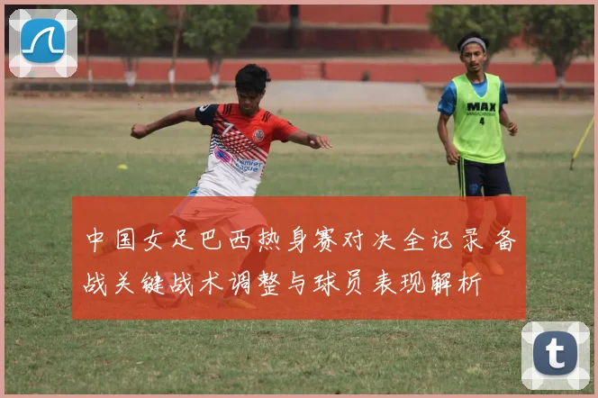 中国女足巴西热身赛对决全记录 备战关键战术调整与球员表现解析