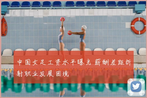 中国女足工资水平曝光 薪酬差距折射职业发展困境